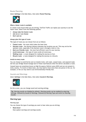 Page 116 
116 
 
Route Planning 
Select Settings in the Main Menu, then select Route Planning.  
 
When a faster route is available 
If a faster route found while you are driving, TomTom Traffic can replan your journey to use the 
faster route. Select from the following options: 
 Always take the fastest route 
 Ask me so I can choose 
 Dont ask me  
Always plan this type of route 
The types of route you can choose from are as follows:  
 Fastest route - the route which takes the least time.  
 Shortest...