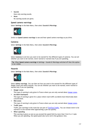 Page 117 
117 
 
 Sounds 
Hear only warning sounds. 
 None 
No warning sounds are given.  
Speed camera warnings 
Select Settings in the Main Menu, then select Sounds & Warnings.  
 
Switch on Speed camera warnings to see and hear speed camera warnings as you drive.   
Cameras 
Select Settings in the Main Menu, then select Sounds & Warnings.  
 
Select Cameras to set how you want to be warned for the different types of cameras. You can set 
whether you want to be warned, never warned or warned only if you are...