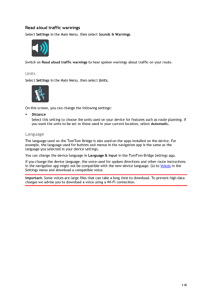 Page 118 
118 
 
Read aloud traffic warnings 
Select Settings in the Main Menu, then select Sounds & Warnings.  
 
Switch on Read aloud traffic warnings to hear spoken warnings about traffic on your route.  
Units 
Select Settings in the Main Menu, then select Units. 
 
On this screen, you can change the following settings: 
 Distance 
Select this setting to choose the units used on your device for features such as route planning. If 
you want the units to be set to those used in your current location, select...