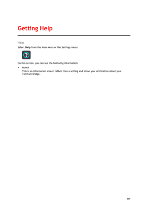 Page 119 
119 
 
Help 
Select Help from the Main Menu or the Settings menu. 
 
On this screen, you can see the following information: 
 About 
This is an information screen rather than a setting and shows you information about your 
TomTom Bridge. 
Getting Help  