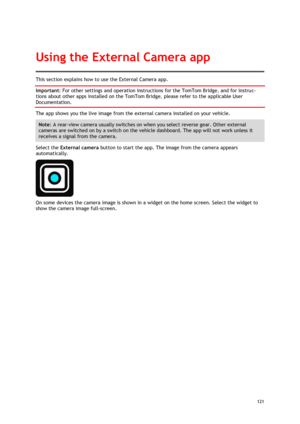 Page 121 
121 
 
This section explains how to use the External Camera app. 
Important: For other settings and operation instructions for the TomTom Bridge, and for instruc-
tions about other apps installed on the TomTom Bridge, please refer to the applicable User 
Documentation. 
The app shows you the live image from the external camera installed on your vehicle. 
Note: A rear-view camera usually switches on when you select reverse gear. Other external 
cameras are switched on by a switch on the vehicle...