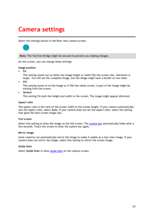 Page 122 
122 
 
Select the settings button in the Rear view camera screen. 
 
Note: The TomTom Bridge might be secured to prevent you making changes. 
On this screen, you can change these settings: 
Image position 
 Fit 
This setting zooms out so either the image height or width fills the screen size, whichever is 
larger. You will see the complete image, but the image might have a border on two sides. 
 Fill 
This setting zooms in on the image so it fills the whole screen. A part of the image might be...