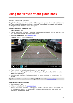 Page 123 
123 
 
About the vehicle width guide lines 
The guide lines help you see if your vehicle will fit in a parking space or other width-restricted area. 
Once you have set-up the guide lines using a space that you know your vehicle will fit in, you can 
use the guide lines to check the size of other spaces. 
Setting up the vehicle width guide lines 
1. Open the camera app. 
2. Position your vehicle in front of a space that you know your vehicle will fit in to. Make sure that 
your vehicle is in line with...