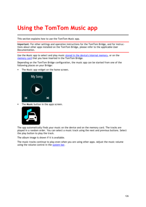 Page 126 
126 
 
This section explains how to use the TomTom Music app. 
Important: For other settings and operation instructions for the TomTom Bridge, and for instruc-
tions about other apps installed on the TomTom Bridge, please refer to the applicable User 
Documentation. 
Use the Music app to select and play music stored in the devices internal memory, or on the 
memory card that you have inserted in the TomTom Bridge. 
Depending on the TomTom Bridge configuration, the music app can be started from one of...
