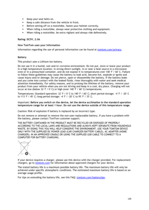 Page 129 
129 
 
 Keep your seat belts on. 
 Keep a safe distance from the vehicle in front. 
 Before setting off on a motorbike, fasten your helmet correctly. 
 When riding a motorbike, always wear protective clothing and equipment. 
 When riding a motorbike, be extra vigilant and always ride defensively.  
Rating: DC5V, 2.0A 
How TomTom uses your information 
Information regarding the use of personal information can be found at tomtom.com/privacy.  
Battery 
This product uses a Lithium-Ion battery.  
Do...
