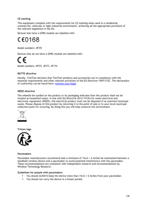 Page 130 
130 
 
CE marking 
This equipment complies with the requirements for CE marking when used in a residential, 
commercial, vehicular or light industrial environment, achieving all the appropriate provisions of 
the relevant legislation in the EU. 
Devices that have a GPRS module are labelled with: 
 
Model numbers: 4FI70 
Devices that do not have a GPRS module are labelled with: 
 
Model numbers: 4FI72, 4FI73, 4F176   
R&TTE directive 
Hereby, TomTom declares that TomTom products and accessories are in...