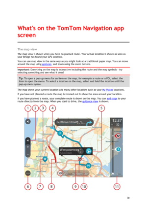 Page 30 
30 
 
The map view 
The map view is shown when you have no planned route. Your actual location is shown as soon as 
your Bridge has found your GPS location. 
You can use map view in the same way as you might look at a traditional paper map. You can move 
around the map using gestures, and zoom using the zoom buttons. 
Important: Everything on the map is interactive including the route and the map symbols - try 
selecting something and see what it does! 
Tip: To open a pop-up menu for an item on the...