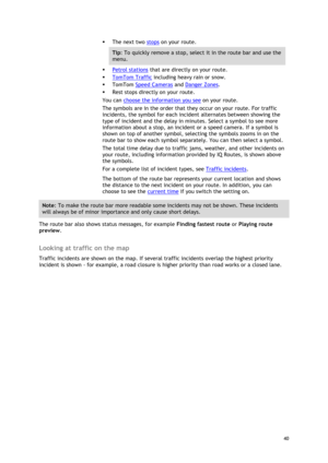 Page 40 
40 
 
 The next two stops on your route. 
Tip: To quickly remove a stop, select it in the route bar and use the 
menu. 
 Petrol stations that are directly on your route. 
 TomTom Traffic including heavy rain or snow. 
 TomTom Speed Cameras and Danger Zones. 
 Rest stops directly on your route. 
You can choose the information you see on your route. 
The symbols are in the order that they occur on your route. For traffic 
incidents, the symbol for each incident alternates between showing the 
type...