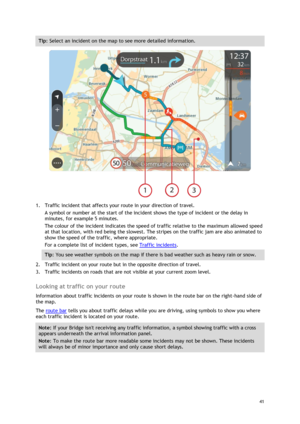 Page 41 
41 
 
Tip: Select an incident on the map to see more detailed information. 
 
1. Traffic incident that affects your route in your direction of travel. 
A symbol or number at the start of the incident shows the type of incident or the delay in 
minutes, for example 5 minutes.  
The colour of the incident indicates the speed of traffic relative to the maximum allowed speed 
at that location, with red being the slowest. The stripes on the traffic jam are also animated to 
show the speed of the traffic,...