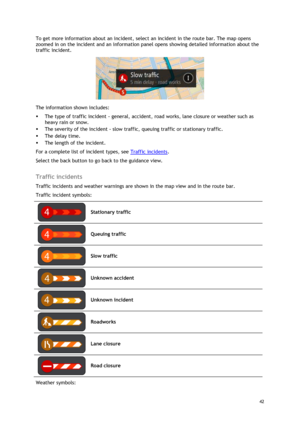 Page 42 
42 
 
To get more information about an incident, select an incident in the route bar. The map opens 
zoomed in on the incident and an information panel opens showing detailed information about the 
traffic incident. 
 
The information shown includes: 
 The type of traffic incident - general, accident, road works, lane closure or weather such as 
heavy rain or snow.  
 The severity of the incident - slow traffic, queuing traffic or stationary traffic.  
 The delay time. 
 The length of the incident....