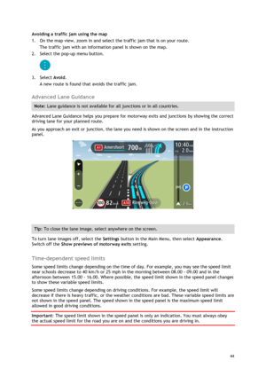 Page 44 
44 
 
Avoiding a traffic jam using the map 
1. On the map view, zoom in and select the traffic jam that is on your route. 
The traffic jam with an information panel is shown on the map. 
2. Select the pop-up menu button. 
 
3. Select Avoid. 
A new route is found that avoids the traffic jam.  
Advanced Lane Guidance 
Note: Lane guidance is not available for all junctions or in all countries. 
Advanced Lane Guidance helps you prepare for motorway exits and junctions by showing the correct 
driving lane...