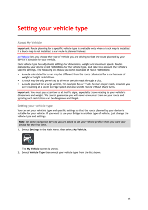 Page 45 
45 
 
About My Vehicle 
Important: Route planning for a specific vehicle type is available only when a truck map is installed. 
If a truck map is not installed, a car route is planned instead. 
My Vehicle lets you choose the type of vehicle you are driving so that the route planned by your 
device is suitable for your vehicle. 
Each vehicle type has adjustable settings for dimensions, weight and maximum speed. Routes 
planned by your device avoid restrictions for the vehicle type, and take into account...