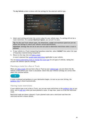 Page 46 
46 
 
The My Vehicle screen is shown with the settings for the selected vehicle type. 
 
3. Select each setting and enter the correct value for your vehicle type. If a setting will not be a 
route restriction, for example Maximum Speed, you can set it to zero. 
Tip: For Bus and Truck vehicle types, the dimensions, weight and maximum speed are pre-set. 
Adjust the settings to match your vehicles actual specifications. 
Important: Settings that are set at zero are not used to determine restrictions when...