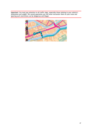 Page 47 
47 
 
Important: You must pay attention to all traffic signs, especially those relating to your vehicle’s 
dimensions and weight. We cannot guarantee you will never encounter them on your route and 
ignoring such restrictions can be dangerous and illegal. 
  