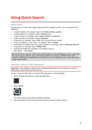 Page 48 
48 
 
About search 
You use search to find a wide range of places and then navigate to them. You can search for the 
following: 
 A specific address, for example, type in 123 Oxford Street, London. 
 A partial address, for example, type in Oxford st Lon. 
 A type of place, for example, type in petrol station or restaurant. 
 A place by name, for example, type in Starbucks. 
 A postcode, for example, type in W1D 1LL for Oxford Street, London. 
 A city to navigate to a city centre, for example,...