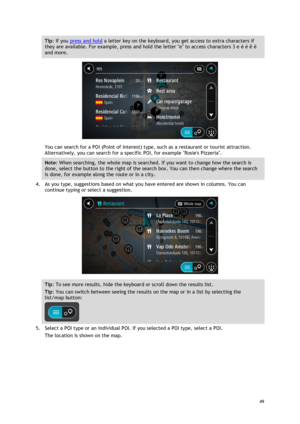 Page 49 
49 
 
Tip: If you press and hold a letter key on the keyboard, you get access to extra characters if 
they are available. For example, press and hold the letter e to access characters 3 e è é ê ë 
and more. 
 
You can search for a POI (Point of Interest) type, such as a restaurant or tourist attraction. 
Alternatively, you can search for a specific POI, for example Rosies Pizzeria. 
Note: When searching, the whole map is searched. If you want to change how the search is 
done, select the button to the...