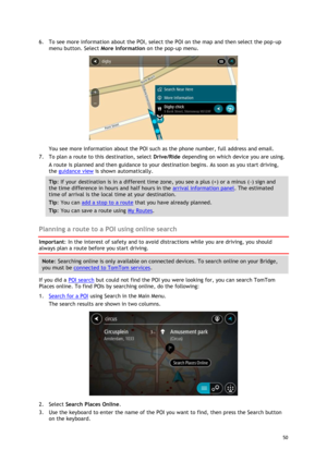 Page 50 
50 
 
6. To see more information about the POI, select the POI on the map and then select the pop-up 
menu button. Select More Information on the pop-up menu.  
 
You see more information about the POI such as the phone number, full address and email.  
7. To plan a route to this destination, select Drive/Ride depending on which device you are using. 
A route is planned and then guidance to your destination begins. As soon as you start driving, 
the guidance view is shown automatically. 
Tip: If your...