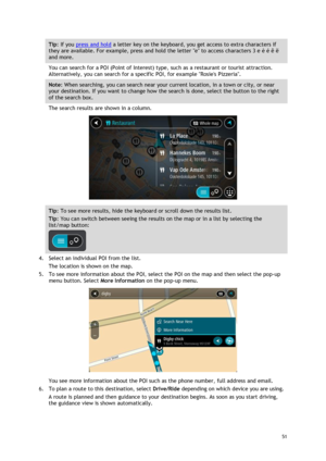 Page 51 
51 
 
Tip: If you press and hold a letter key on the keyboard, you get access to extra characters if 
they are available. For example, press and hold the letter e to access characters 3 e è é ê ë 
and more. 
You can search for a POI (Point of Interest) type, such as a restaurant or tourist attraction. 
Alternatively, you can search for a specific POI, for example Rosies Pizzeria. 
Note: When searching, you can search near your current location, in a town or city, or near 
your destination. If you want...