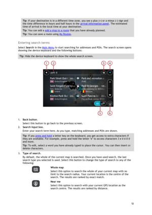 Page 52 
52 
 
Tip: If your destination is in a different time zone, you see a plus (+) or a minus (-) sign and 
the time difference in hours and half hours in the arrival information panel. The estimated 
time of arrival is the local time at your destination. 
Tip: You can add a add a stop to a route that you have already planned. 
Tip: You can save a route using My Routes. 
 
Entering search terms 
Select Search in the Main Menu to start searching for addresses and POIs. The search screen opens 
showing the...