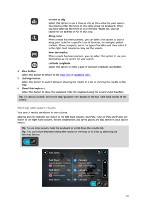 Page 53 
53 
 
  
In town or city 
Select this option to use a town or city as the centre for your search. 
You need to enter the town or city name using the keyboard. When 
you have selected the town or city from the results list, you can 
search for an address or POI in that city. 
  
Along route 
When a route has been planned, you can select this option to search 
along your route for a specific type of location, for example, petrol 
stations. When prompted, enter the type of location and then select it 
in...