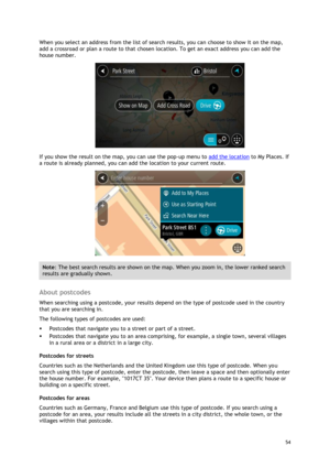 Page 54 
54 
 
When you select an address from the list of search results, you can choose to show it on the map, 
add a crossroad or plan a route to that chosen location. To get an exact address you can add the 
house number. 
 
If you show the result on the map, you can use the pop-up menu to add the location to My Places. If 
a route is already planned, you can add the location to your current route. 
 
Note: The best search results are shown on the map. When you zoom in, the lower ranked search 
results are...