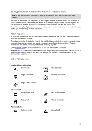 Page 55 
55 
 
You may get results from multiple countries if you enter a postcode for an area.  
Note: If you search using a postcode for an area, you will not get a specific address in your 
results. 
This type of postcode is still very useful in reducing the number of search results. For example, a 
search for Neustadt in Germany returns a long list of possible results. Adding a space followed by 
the postcode for an area narrows the results down to the Neustadt that you are looking for. 
As another example,...