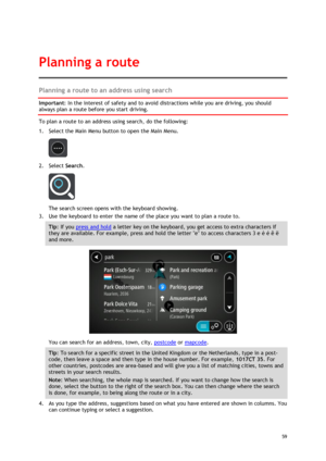 Page 59 
59 
 
Planning a route to an address using search 
Important: In the interest of safety and to avoid distractions while you are driving, you should 
always plan a route before you start driving. 
To plan a route to an address using search, do the following: 
1. Select the Main Menu button to open the Main Menu.  
 
2. Select Search. 
 
The search screen opens with the keyboard showing. 
3. Use the keyboard to enter the name of the place you want to plan a route to. 
Tip: If you press and hold a letter...