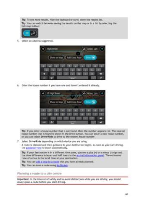 Page 60 
60 
 
Tip: To see more results, hide the keyboard or scroll down the results list. 
Tip: You can switch between seeing the results on the map or in a list by selecting the 
list/map button:  
 
5. Select an address suggestion. 
 
6. Enter the house number if you have one and havent entered it already. 
 
Tip: If you enter a house number that is not found, then the number appears red. The nearest 
house number that is found is shown in the Drive button. You can enter a new house number, 
or you can...