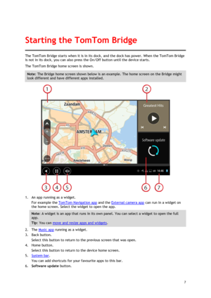 Page 7 
7 
 
The TomTom Bridge starts when it is in its dock, and the dock has power. When the TomTom Bridge 
is not in its dock, you can also press the On/Off button until the device starts. 
The TomTom Bridge home screen is shown. 
Note: The Bridge home screen shown below is an example. The home screen on the Bridge might 
look different and have different apps installed. 
 
1. An app running as a widget. 
For example the TomTom Navigation app and the External camera app can run in a widget on 
the home...