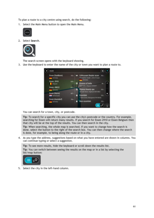 Page 61 
61 
 
To plan a route to a city centre using search, do the following: 
1. Select the Main Menu button to open the Main Menu.  
 
2. Select Search. 
 
The search screen opens with the keyboard showing. 
3. Use the keyboard to enter the name of the city or town you want to plan a route to. 
 
You can search for a town, city, or postcode. 
Tip: To search for a specific city you can use the citys postcode or the country. For example, 
searching for Essen will return many results. If you search for Essen...