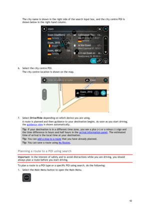 Page 62 
62 
 
The city name is shown in the right side of the search input box, and the city centre POI is 
shown below in the right-hand column. 
 
6. Select the city centre POI. 
The city centre location is shown on the map. 
 
7. Select Drive/Ride depending on which device you are using. 
A route is planned and then guidance to your destination begins. As soon as you start driving, 
the guidance view is shown automatically. 
Tip: If your destination is in a different time zone, you see a plus (+) or a minus...