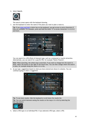 Page 63 
63 
 
2. Select Search. 
 
The search screen opens with the keyboard showing. 
3. Use the keyboard to enter the name of the place you want to plan a route to. 
Tip: If you press and hold a letter key on the keyboard, you get access to extra characters if 
they are available. For example, press and hold the letter e to access characters 3 e è é ê ë 
and more. 
 
You can search for a POI (Point of Interest) type, such as a restaurant or tourist attraction. 
Alternatively, you can search for a specific...
