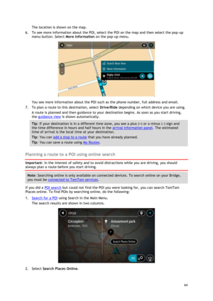 Page 64 
64 
 
The location is shown on the map. 
6. To see more information about the POI, select the POI on the map and then select the pop-up 
menu button. Select More Information on the pop-up menu.  
 
You see more information about the POI such as the phone number, full address and email.  
7. To plan a route to this destination, select Drive/Ride depending on which device you are using. 
A route is planned and then guidance to your destination begins. As soon as you start driving, 
the guidance view is...