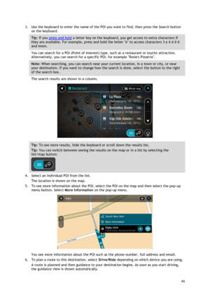 Page 65 
65 
 
3. Use the keyboard to enter the name of the POI you want to find, then press the Search button 
on the keyboard. 
Tip: If you press and hold a letter key on the keyboard, you get access to extra characters if 
they are available. For example, press and hold the letter e to access characters 3 e è é ê ë 
and more. 
You can search for a POI (Point of Interest) type, such as a restaurant or tourist attraction. 
Alternatively, you can search for a specific POI, for example Rosies Pizzeria. 
Note:...