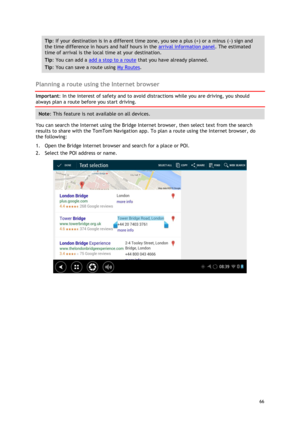 Page 66 
66 
 
Tip: If your destination is in a different time zone, you see a plus (+) or a minus (-) sign and 
the time difference in hours and half hours in the arrival information panel. The estimated 
time of arrival is the local time at your destination. 
Tip: You can add a add a stop to a route that you have already planned. 
Tip: You can save a route using My Routes. 
 
Planning a route using the Internet browser 
Important: In the interest of safety and to avoid distractions while you are driving, you...