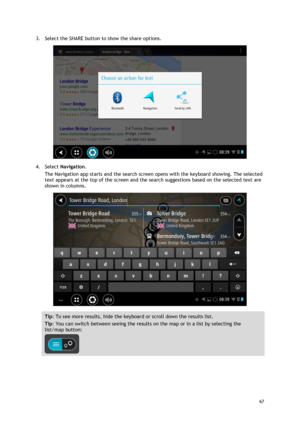 Page 67 
67 
 
3. Select the SHARE button to show the share options. 
 
4. Select Navigation. 
The Navigation app starts and the search screen opens with the keyboard showing. The selected 
text appears at the top of the screen and the search suggestions based on the selected text are 
shown in columns. 
 
Tip: To see more results, hide the keyboard or scroll down the results list. 
Tip: You can switch between seeing the results on the map or in a list by selecting the 
list/map button:  
  