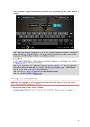 Page 68 
68 
 
5. Select an address suggestion and enter the house number if you have one and havent entered it 
already. 
 
Tip: If you enter a house number that is not found, then the number appears red. The nearest 
house number that is found is shown in the Drive button. You can enter a new house number, 
or you can select Drive to drive to the nearest house number. 
6. Select Drive. 
A route is planned and then guidance to your destination begins. As soon as you start driving, 
the guidance view is shown...