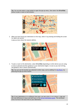 Page 69 
69 
 
Tip: You can also select a map symbol to open the pop-up menu, then select the Drive/Ride 
button to plan a route to that location. 
 
2. When you have found your destination on the map, select it by pressing and holding the screen 
for about one second.  
A pop-up menu shows the nearest address. 
 
3. To plan a route to this destination, select Drive/Ride depending on which device you are using. 
A route is planned and then guidance to your destination begins. As soon as you start driving, 
the...