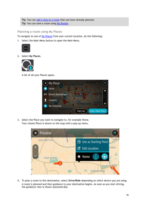Page 70 
70 
 
Tip: You can add a stop to a route that you have already planned. 
Tip: You can save a route using My Routes. 
 
Planning a route using My Places 
To navigate to one of My Places from your current location, do the following: 
1. Select the Main Menu button to open the Main Menu.  
 
2. Select My Places. 
 
A list of all your Places opens. 
 
3. Select the Place you want to navigate to, for example Home. 
Your chosen Place is shown on the map with a pop-up menu. 
 
4. To plan a route to this...