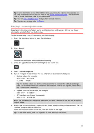 Page 71 
71 
 
Tip: If your destination is in a different time zone, you see a plus (+) or a minus (-) sign and 
the time difference in hours and half hours in the arrival information panel. The estimated 
time of arrival is the local time at your destination. 
Tip: You can add a stop to a route that you have already planned. 
Tip: You can save a route using My Routes. 
 
Planning a route using coordinates 
Important: In the interest of safety and to avoid distractions while you are driving, you should 
always...