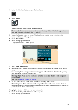 Page 74 
74 
 
1. Select the Main Menu button to open the Main Menu.  
 
2. Select Search. 
 
The search screen opens with the keyboard showing. 
Tip: If you dont want to use search to choose your starting point and destination, go to the 
map view and press and hold to select a location. 
3. Use the keyboard to enter the name of the location you want to use as a starting point. 
4. Select an address or POI suggestion. 
5. Select Show on Map. 
6. Select the pop-up menu button. 
A pop-up menu shows a list of...