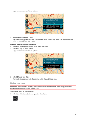 Page 75 
75 
 
A pop-up menu shows a list of options.  
 
3. Select Remove Starting Point. 
Your route is replanned with your current location as the starting point. The original starting 
point is removed from your route. 
Changing the starting point into a stop 
1. Select the starting point on the route in the map view. 
2. Select the pop-up menu button. 
A pop-up menu shows a list of options.  
 
3. Select Change to a Stop. 
Your route is replanned with the starting point changed into a stop.  
Finding a car...