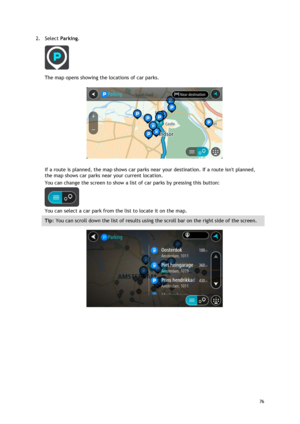 Page 76 
76 
 
2. Select Parking. 
 
The map opens showing the locations of car parks. 
 
If a route is planned, the map shows car parks near your destination. If a route isnt planned, 
the map shows car parks near your current location. 
You can change the screen to show a list of car parks by pressing this button: 
 
You can select a car park from the list to locate it on the map. 
Tip: You can scroll down the list of results using the scroll bar on the right side of the screen. 
  