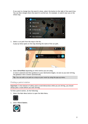 Page 77 
77 
 
If you want to change how the search is done, select the button to the right of the search box. 
You can then change where the search is carried out, for example, to search near you or the 
whole map.  
 
3. Select a car park from the map or the list. 
A pop-up menu opens on the map showing the name of the car park. 
 
4. Select Drive/Ride depending on which device you are using. 
A route is planned and then guidance to your destination begins. As soon as you start driving, 
the guidance view is...