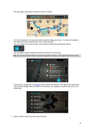 Page 78 
78 
 
The map opens showing the locations of petrol stations. 
 
If a route is planned, the map shows petrol stations along your route. If a route isnt planned, 
the map shows petrol stations near your current location. 
You can change the screen to show a list of petrol stations by pressing this button: 
 
You can select a petrol station from the list to locate it on the map. 
Tip: You can scroll down the list of results using the scroll bar on the right side of the screen. 
 
If you want to change...