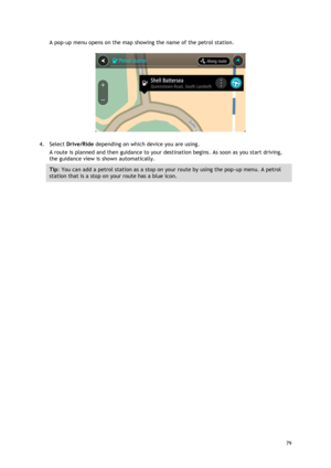 Page 79 
79 
 
A pop-up menu opens on the map showing the name of the petrol station. 
 
4. Select Drive/Ride depending on which device you are using. 
A route is planned and then guidance to your destination begins. As soon as you start driving, 
the guidance view is shown automatically. 
Tip: You can add a petrol station as a stop on your route by using the pop-up menu. A petrol 
station that is a stop on your route has a blue icon.  