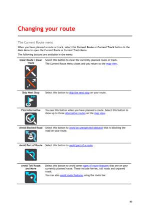 Page 80 
80 
 
The Current Route menu 
When you have planned a route or track, select the Current Route or Current Track button in the 
Main Menu to open the Current Route or Current Track Menu. 
The following buttons are available in the menu: 
Clear Route / Clear 
Track 
  
  
Select this button to clear the currently planned route or track. 
The Current Route Menu closes and you return to the map view. 
Skip Next Stop 
  
Select this button to skip the next stop on your route. 
Find Alternative 
  
You see...