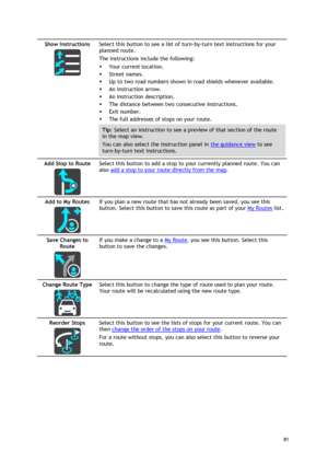 Page 81 
81 
 
Show Instructions 
  
Select this button to see a list of turn-by-turn text instructions for your 
planned route.  
The instructions include the following: 
 Your current location. 
 Street names. 
 Up to two road numbers shown in road shields whenever available. 
 An instruction arrow. 
 An instruction description. 
 The distance between two consecutive instructions. 
 Exit number. 
 The full addresses of stops on your route. 
Tip: Select an instruction to see a preview of that section...