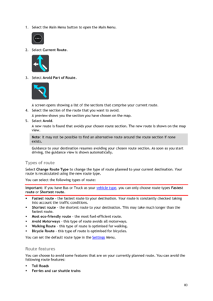 Page 83 
83 
 
1. Select the Main Menu button to open the Main Menu.  
 
2. Select Current Route. 
 
3. Select Avoid Part of Route. 
 
A screen opens showing a list of the sections that comprise your current route. 
4. Select the section of the route that you want to avoid. 
A preview shows you the section you have chosen on the map. 
5. Select Avoid. 
A new route is found that avoids your chosen route section. The new route is shown on the map 
view. 
Note: It may not be possible to find an alternative route...