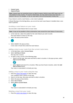 Page 84 
84 
 
 Carpool Lanes 
 Unpaved Roads 
Note: Carpool lanes are sometimes known as High Occupancy Vehicle Lanes (HOV lanes) and are 
not present in every country. To travel on these lanes, you may need to have more than one 
person in the car, for example, or the car may need to use environmentally-friendly fuel. 
If you choose to avoid a route feature, a new route is planned. 
In Route Planning in the Settings Menu, you can set how each route feature is handled when a new 
route is planned.  
Avoiding...
